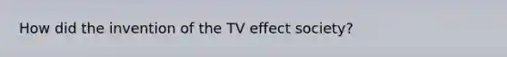 How did the invention of the TV effect society?