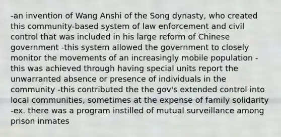 -an invention of Wang Anshi of the Song dynasty, who created this community-based system of law enforcement and civil control that was included in his large reform of Chinese government -this system allowed the government to closely monitor the movements of an increasingly mobile population -this was achieved through having special units report the unwarranted absence or presence of individuals in the community -this contributed the the gov's extended control into local communities, sometimes at the expense of family solidarity -ex. there was a program instilled of mutual surveillance among prison inmates