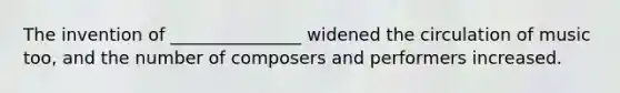 The invention of _______________ widened the circulation of music too, and the number of composers and performers increased.