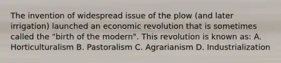 The invention of widespread issue of the plow (and later irrigation) launched an economic revolution that is sometimes called the "birth of the modern". This revolution is known as: A. Horticulturalism B. Pastoralism C. Agrarianism D. Industrialization