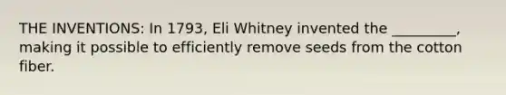 THE INVENTIONS: In 1793, Eli Whitney invented the _________, making it possible to efficiently remove seeds from the cotton fiber.