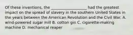 Of these inventions, the ___________________ had the greatest impact on the spread of slavery in the southern United States in the years between the American Revolution and the Civil War. A. wind-powered sugar mill B. cotton gin C. cigarette-making machine D. mechanical reaper