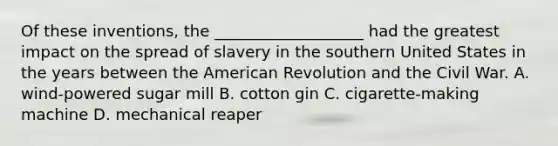 Of these inventions, the ___________________ had the greatest impact on the spread of slavery in the southern United States in the years between the American Revolution and the Civil War. A. wind-powered sugar mill B. cotton gin C. cigarette-making machine D. mechanical reaper