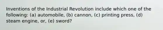 Inventions of the Industrial Revolution include which one of the following: (a) automobile, (b) cannon, (c) printing press, (d) steam engine, or, (e) sword?