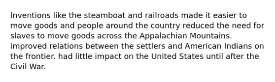 Inventions like the steamboat and railroads made it easier to move goods and people around the country reduced the need for slaves to move goods across the Appalachian Mountains. improved relations between the settlers and American Indians on the frontier. had little impact on the United States until after the Civil War.