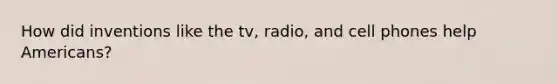 How did inventions like the tv, radio, and cell phones help Americans?