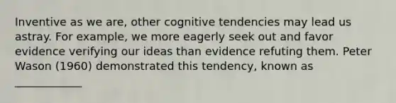 Inventive as we are, other cognitive tendencies may lead us astray. For example, we more eagerly seek out and favor evidence verifying our ideas than evidence refuting them. Peter Wason (1960) demonstrated this tendency, known as ____________