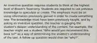 An inventive question requires students to think at the highest level of Bloom's Taxonomy. Students are required to use previous knowledge to speculate or create. The emphasis must be on using information previously gained in order to create something new. The knowledge must have been previously taught, and by asking an inventive question, the teacher is gauging the student's deeper understanding of the content. For example, the teacher might ask a student "Who would you recommend this book to?" as a way of determining the student's understanding of the text. A follow-up question would then be "why?".