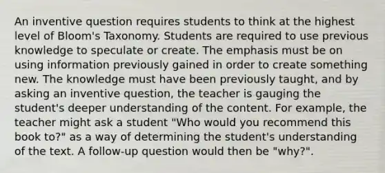 An inventive question requires students to think at the highest level of Bloom's Taxonomy. Students are required to use previous knowledge to speculate or create. The emphasis must be on using information previously gained in order to create something new. The knowledge must have been previously taught, and by asking an inventive question, the teacher is gauging the student's deeper understanding of the content. For example, the teacher might ask a student "Who would you recommend this book to?" as a way of determining the student's understanding of the text. A follow-up question would then be "why?".