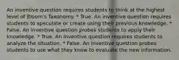 An inventive question requires students to think at the highest level of Bloom's Taxonomy. * True. An inventive question requires students to speculate or create using their previous knowledge. * False. An inventive question probes students to apply their knowledge. * True. An inventive question requires students to analyze the situation. * False. An inventive question probes students to use what they know to evaluate the new information.