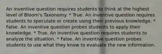 An inventive question requires students to think at the highest level of Bloom's Taxonomy. * True. An inventive question requires students to speculate or create using their previous knowledge. * False. An inventive question probes students to apply their knowledge. * True. An inventive question requires students to analyze the situation. * False. An inventive question probes students to use what they know to evaluate the new information.