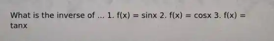 What is the inverse of ... 1. f(x) = sinx 2. f(x) = cosx 3. f(x) = tanx