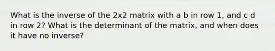 What is the inverse of the 2x2 matrix with a b in row 1, and c d in row 2? What is the determinant of the matrix, and when does it have no inverse?