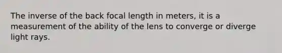 The inverse of the back focal length in meters, it is a measurement of the ability of the lens to converge or diverge light rays.