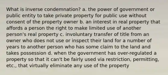 What is inverse condemnation? a. the power of government or public entity to take private property for public use without consent of the property owner b. an interest in real property that affords a person the right to make limited use of another person's real property c. involuntary transfer of title from an owner who does not use or inspect their land for a number of years to another person who has some claim to the land and takes possession d. when the government has over-regulated a property so that it can't be fairly used via restriction, permitting, etc., that virtually eliminate any use of the property