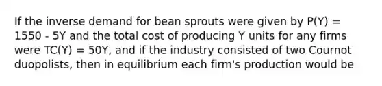 If the inverse demand for bean sprouts were given by P(Y) = 1550 - 5Y and the total cost of producing Y units for any firms were TC(Y) = 50Y, and if the industry consisted of two Cournot duopolists, then in equilibrium each firm's production would be