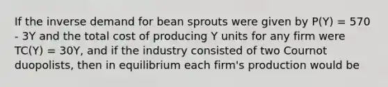 If the inverse demand for bean sprouts were given by P(Y) = 570 - 3Y and the total cost of producing Y units for any firm were TC(Y) = 30Y, and if the industry consisted of two Cournot duopolists, then in equilibrium each firm's production would be