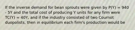 If the inverse demand for bean sprouts were given by P(Y) = 940 - 5Y and the total cost of producing Y units for any firm were TC(Y) = 40Y, and if the industry consisted of two Cournot duopolists, then in equilibrium each firm's production would be