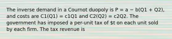 The inverse demand in a Cournot duopoly is P = a − b(Q1 + Q2), and costs are C1(Q1) = c1Q1 and C2(Q2) = c2Q2. The government has imposed a per-unit tax of t on each unit sold by each firm. The tax revenue is