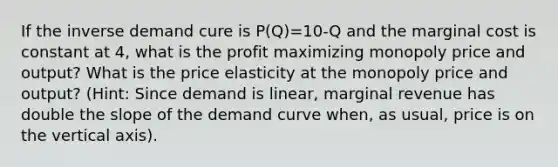 If the inverse demand cure is P(Q)=10-Q and the marginal cost is constant at 4, what is the profit maximizing monopoly price and output? What is the price elasticity at the monopoly price and output? (Hint: Since demand is linear, marginal revenue has double the slope of the demand curve when, as usual, price is on the vertical axis).