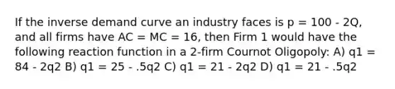 If the inverse demand curve an industry faces is p = 100 - 2Q, and all firms have AC = MC = 16, then Firm 1 would have the following reaction function in a 2-firm Cournot Oligopoly: A) q1 = 84 - 2q2 B) q1 = 25 - .5q2 C) q1 = 21 - 2q2 D) q1 = 21 - .5q2