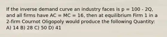 If the inverse demand curve an industry faces is p = 100 - 2Q, and all firms have AC = MC = 16, then at equilibrium Firm 1 in a 2-firm Cournot Oligopoly would produce the following Quantity: A) 14 B) 28 C) 50 D) 41