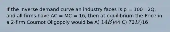 If the inverse demand curve an industry faces is p = 100 - 2Q, and all firms have AC = MC = 16, then at equilibrium the Price in a 2-firm Cournot Oligopoly would be A) 14 B)44 C) 72 D)16