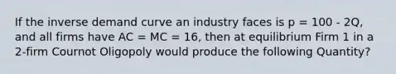 If the inverse demand curve an industry faces is p = 100 - 2Q, and all firms have AC = MC = 16, then at equilibrium Firm 1 in a 2-firm Cournot Oligopoly would produce the following Quantity?