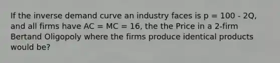 If the inverse demand curve an industry faces is p = 100 - 2Q, and all firms have AC = MC = 16, the the Price in a 2-firm Bertand Oligopoly where the firms produce identical products would be?