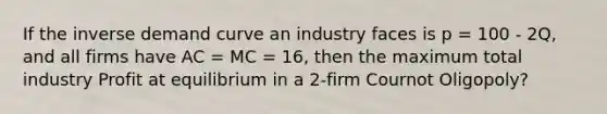 If the inverse demand curve an industry faces is p = 100 - 2Q, and all firms have AC = MC = 16, then the maximum total industry Profit at equilibrium in a 2-firm Cournot Oligopoly?