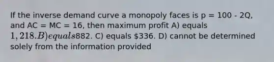 If the inverse demand curve a monopoly faces is p = 100 - 2Q, and AC = MC = 16, then maximum profit A) equals 1,218. B) equals882. C) equals 336. D) cannot be determined solely from the information provided