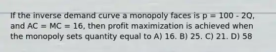 If the inverse demand curve a monopoly faces is p = 100 - 2Q, and AC = MC = 16, then profit maximization is achieved when the monopoly sets quantity equal to A) 16. B) 25. C) 21. D) 58