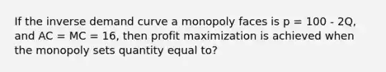 If the inverse demand curve a monopoly faces is p = 100 - 2Q, and AC = MC = 16, then profit maximization is achieved when the monopoly sets quantity equal to?