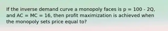 If the inverse demand curve a monopoly faces is p = 100 - 2Q, and AC = MC = 16, then profit maximization is achieved when the monopoly sets price equal to?