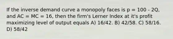 If the inverse demand curve a monopoly faces is p = 100 - 2Q, and AC = MC = 16, then the firm's Lerner Index at it's profit maximizing level of output equals A) 16/42. B) 42/58. C) 58/16. D) 58/42