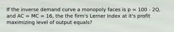 If the inverse demand curve a monopoly faces is p = 100 - 2Q, and AC = MC = 16, the the firm's Lerner Index at it's profit maximizing level of output equals?