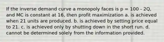 If the inverse demand curve a monopoly faces is p = 100 - 2Q, and MC is constant at 16, then profit maximization a. is achieved when 21 units are produced. b. is achieved by setting price equal to 21. c. is achieved only by shutting down in the short run. d. cannot be determined solely from the information provided.