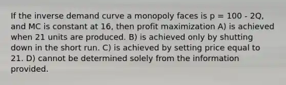 If the inverse demand curve a monopoly faces is p = 100 - 2Q, and MC is constant at 16, then profit maximization A) is achieved when 21 units are produced. B) is achieved only by shutting down in the short run. C) is achieved by setting price equal to 21. D) cannot be determined solely from the information provided.