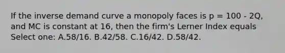 If the inverse demand curve a monopoly faces is p = 100 - 2Q, and MC is constant at 16, then the firm's Lerner Index equals Select one: A.58/16. B.42/58. C.16/42. D.58/42.