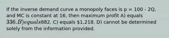 If the inverse demand curve a monopoly faces is p = 100 - 2Q, and MC is constant at 16, then maximum profit A) equals 336. B) equals882. C) equals 1,218. D) cannot be determined solely from the information provided.