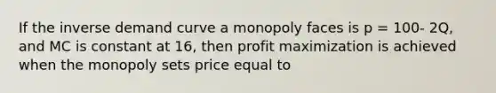 If the inverse demand curve a monopoly faces is p​ = 100- ​2Q, and MC is constant at​ 16, then <a href='https://www.questionai.com/knowledge/kI8oyZMVJk-profit-maximization' class='anchor-knowledge'>profit maximization</a> is achieved when the monopoly sets price equal to