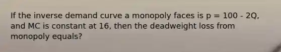 If the inverse demand curve a monopoly faces is p = 100 - 2Q, and MC is constant at 16, then the deadweight loss from monopoly equals?