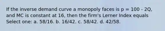 If the inverse demand curve a monopoly faces is p = 100 - 2Q, and MC is constant at 16, then the firm's Lerner Index equals Select one: a. 58/16. b. 16/42. c. 58/42. d. 42/58.