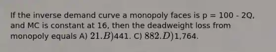 If the inverse demand curve a monopoly faces is p = 100 - 2Q, and MC is constant at 16, then the deadweight loss from monopoly equals A) 21. B)441. C) 882. D)1,764.