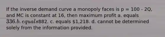 If the inverse demand curve a monopoly faces is p = 100 - 2Q, and MC is constant at 16, then maximum profit a. equals 336. b. equals882. c. equals 1,218. d. cannot be determined solely from the information provided.