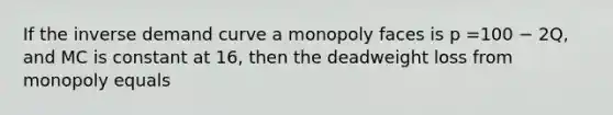 If the inverse demand curve a monopoly faces is p =100 − 2Q, and MC is constant at 16, then the deadweight loss from monopoly equals