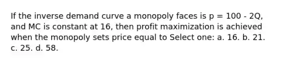 If the inverse demand curve a monopoly faces is p = 100 - 2Q, and MC is constant at 16, then <a href='https://www.questionai.com/knowledge/kI8oyZMVJk-profit-maximization' class='anchor-knowledge'>profit maximization</a> is achieved when the monopoly sets price equal to Select one: a. 16. b. 21. c. 25. d. 58.