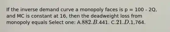 If the inverse demand curve a monopoly faces is p = 100 - 2Q, and MC is constant at 16, then the deadweight loss from monopoly equals Select one: A.882. B.441. C.21. D.1,764.