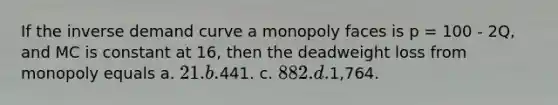 If the inverse demand curve a monopoly faces is p = 100 - 2Q, and MC is constant at 16, then the deadweight loss from monopoly equals a. 21. b.441. c. 882. d.1,764.