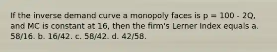 If the inverse demand curve a monopoly faces is p = 100 - 2Q, and MC is constant at 16, then the firm's Lerner Index equals a. 58/16. b. 16/42. c. 58/42. d. 42/58.